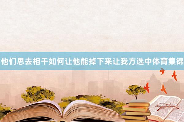 他们思去相干如何让他能掉下来让我方选中体育集锦