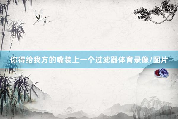 你得给我方的嘴装上一个过滤器体育录像/图片