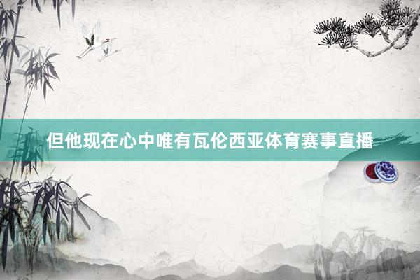 但他现在心中唯有瓦伦西亚体育赛事直播