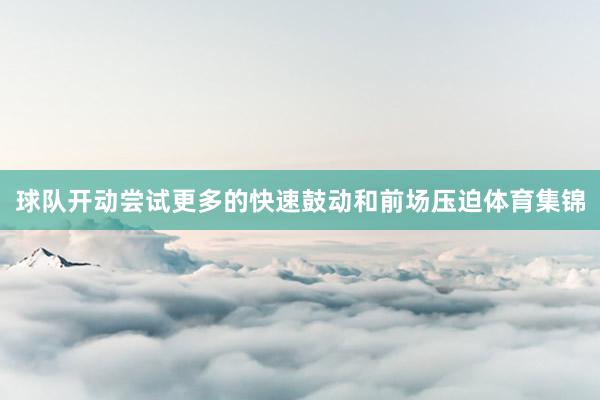 球队开动尝试更多的快速鼓动和前场压迫体育集锦