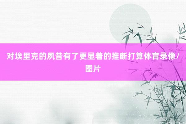 对埃里克的夙昔有了更显着的推断打算体育录像/图片