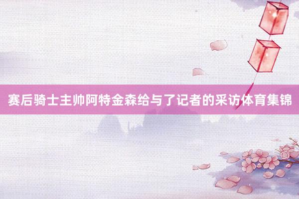 赛后骑士主帅阿特金森给与了记者的采访体育集锦