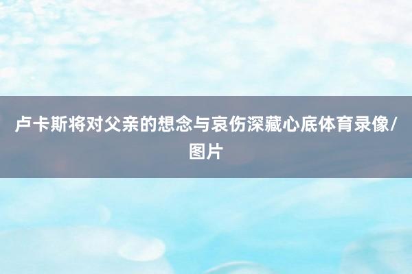 卢卡斯将对父亲的想念与哀伤深藏心底体育录像/图片