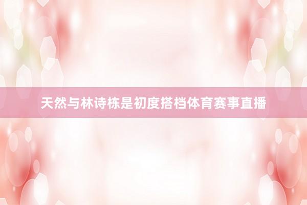 天然与林诗栋是初度搭档体育赛事直播