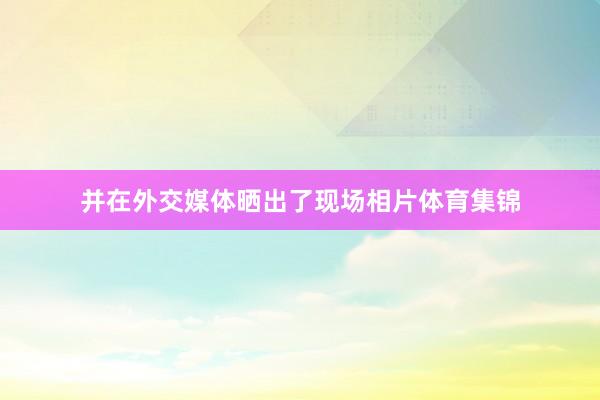 并在外交媒体晒出了现场相片体育集锦