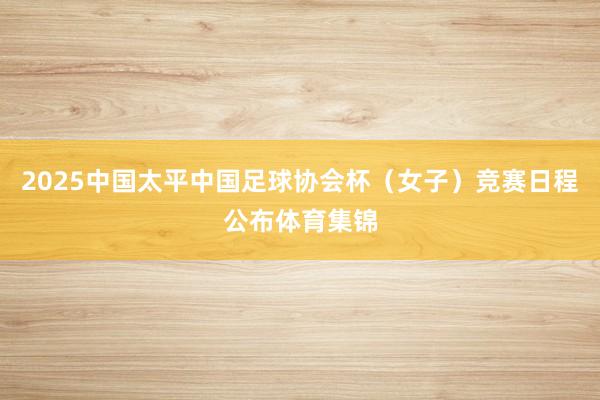 2025中国太平中国足球协会杯（女子）竞赛日程公布体育集锦
