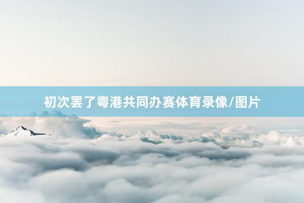初次罢了粤港共同办赛体育录像/图片