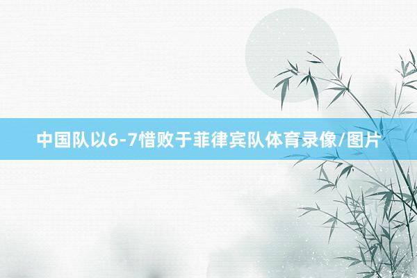中国队以6-7惜败于菲律宾队体育录像/图片