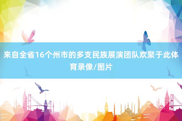 来自全省16个州市的多支民族展演团队欢聚于此体育录像/图片