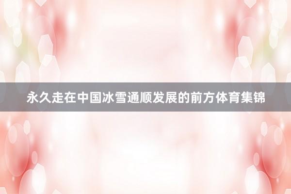 永久走在中国冰雪通顺发展的前方体育集锦