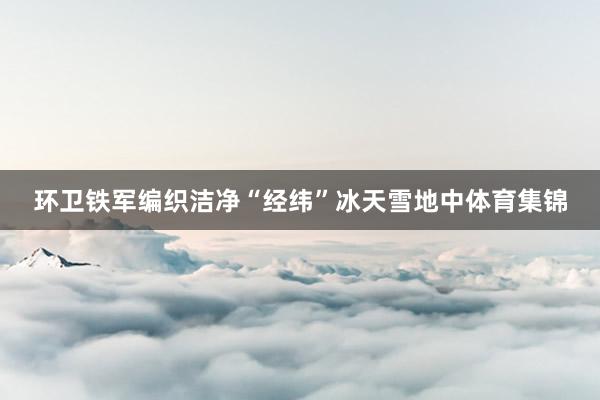 环卫铁军编织洁净“经纬”冰天雪地中体育集锦