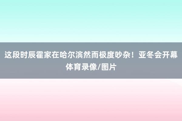 这段时辰霍家在哈尔滨然而极度吵杂！亚冬会开幕体育录像/图片