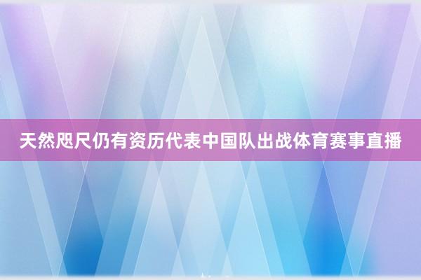 天然咫尺仍有资历代表中国队出战体育赛事直播