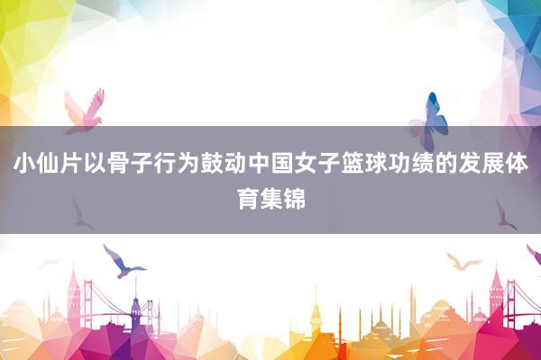 小仙片以骨子行为鼓动中国女子篮球功绩的发展体育集锦