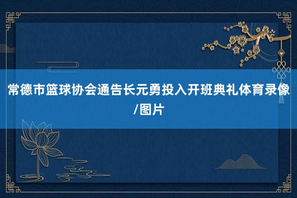 常德市篮球协会通告长元勇投入开班典礼体育录像/图片