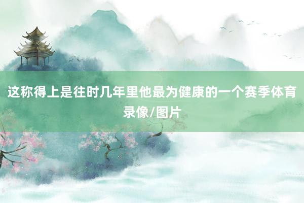 这称得上是往时几年里他最为健康的一个赛季体育录像/图片