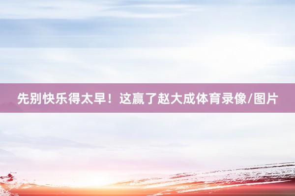 先别快乐得太早！这赢了赵大成体育录像/图片
