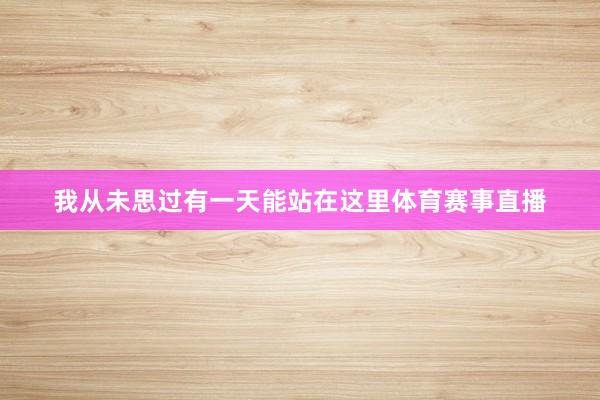 我从未思过有一天能站在这里体育赛事直播