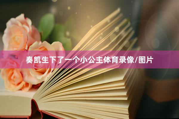 奏凯生下了一个小公主体育录像/图片