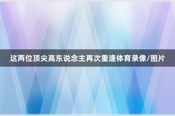这两位顶尖高东说念主再次重逢体育录像/图片