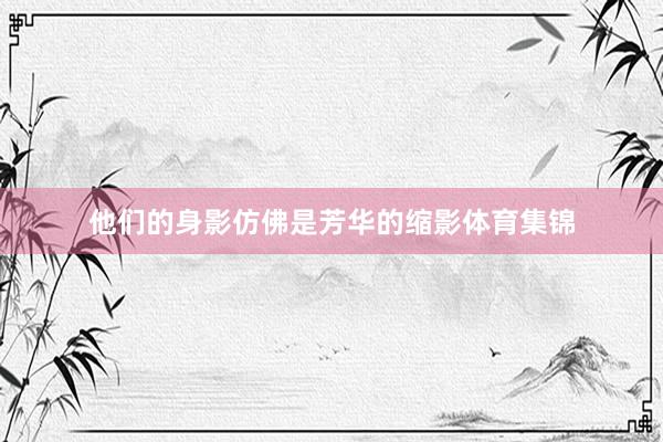 他们的身影仿佛是芳华的缩影体育集锦