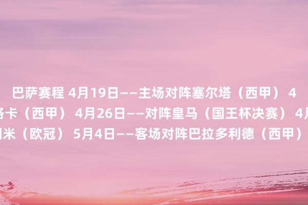 巴萨赛程 4月19日——主场对阵塞尔塔（西甲） 4月22日——主场对阵马洛卡（西甲） 4月26日——对阵皇马（国王杯决赛） 4月30日——主场对阵国米（欧冠） 5月4日——客场对阵巴拉多利德（西甲） 5月6日——客场对阵国米（欧冠） 5月11日——主场对阵皇马（西甲） 5月14日——客场对阵西班经纪东说念主（西甲） 5月18日——主场对阵比利亚雷亚尔（西甲） 5月25日——客场对阵毕尔巴鄂（西甲） 5月31日——潜在欧冠决赛 皇马赛程 4月20日——主场对阵毕尔巴鄂（西甲） 4月23日——客场对阵赫塔费（西甲） 4月26日——对阵巴萨（国王杯决赛） 5月3日——主场对阵塞尔塔（西甲） 5月11日——客场对阵巴萨（西甲） 5月14日——主场对阵马洛卡（西甲） 5月18日——客场对阵塞维利亚（西甲） 5月25日——主场对阵皇家社会（西甲） 发布于：福建省体育赛事直播