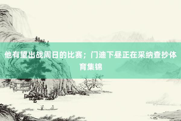 他有望出战周日的比赛；门迪下昼正在采纳查抄体育集锦