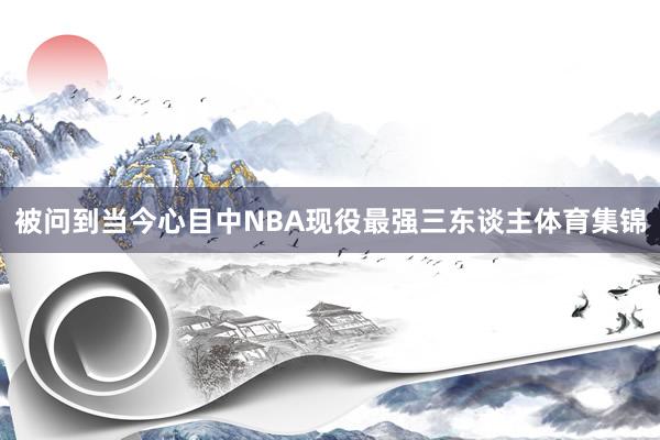 被问到当今心目中NBA现役最强三东谈主体育集锦
