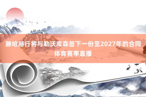 滕哈赫行将与勒沃库森签下一份至2027年的合同体育赛事直播