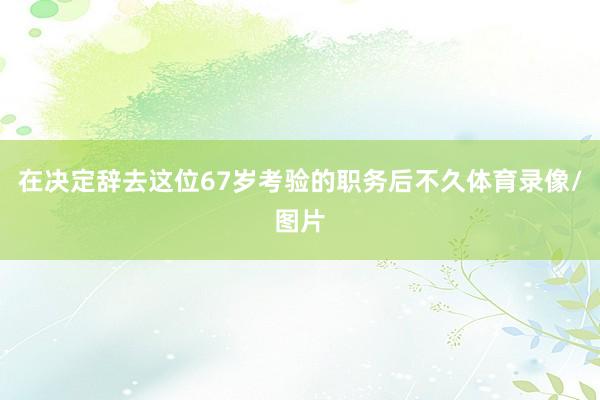 在决定辞去这位67岁考验的职务后不久体育录像/图片