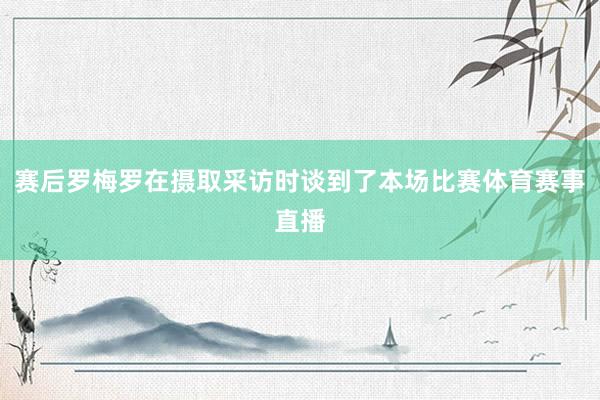 赛后罗梅罗在摄取采访时谈到了本场比赛体育赛事直播