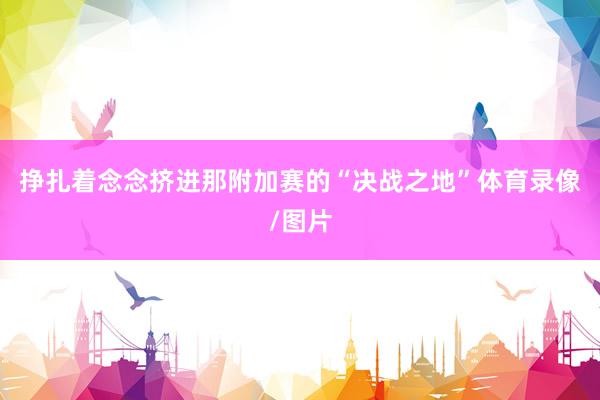 挣扎着念念挤进那附加赛的“决战之地”体育录像/图片