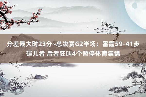 分差最大时23分~总决赛G2半场：雷霆59-41步碾儿者 后者狂叫4个暂停体育集锦