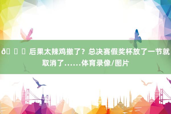 😑后果太辣鸡撤了？总决赛假奖杯放了一节就取消了……体育录像/图片