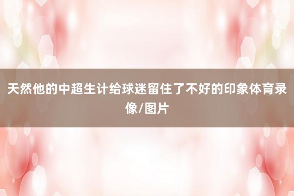 天然他的中超生计给球迷留住了不好的印象体育录像/图片