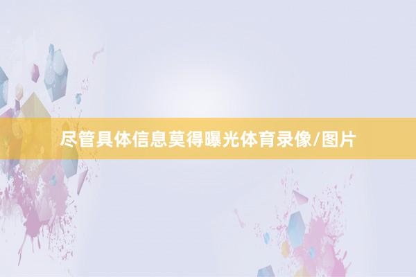 尽管具体信息莫得曝光体育录像/图片