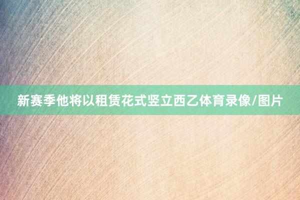 新赛季他将以租赁花式竖立西乙体育录像/图片