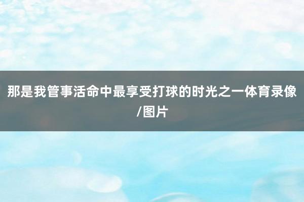 那是我管事活命中最享受打球的时光之一体育录像/图片