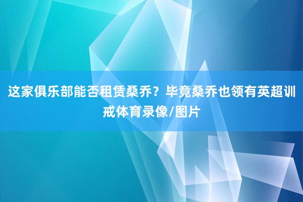 这家俱乐部能否租赁桑乔？毕竟桑乔也领有英超训戒体育录像/图片