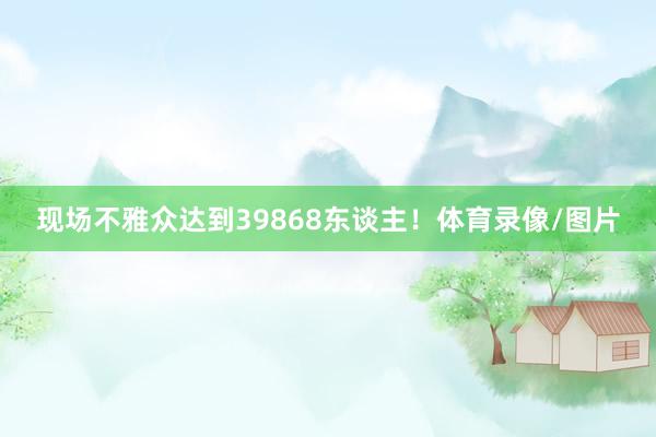 现场不雅众达到39868东谈主！体育录像/图片