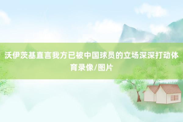 沃伊茨基直言我方已被中国球员的立场深深打动体育录像/图片