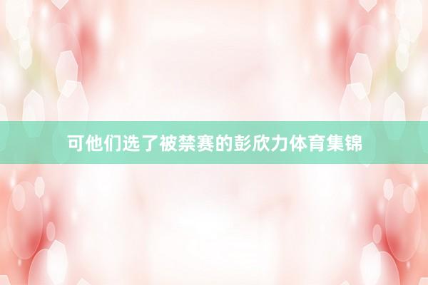 可他们选了被禁赛的彭欣力体育集锦