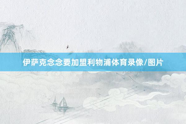 伊萨克念念要加盟利物浦体育录像/图片