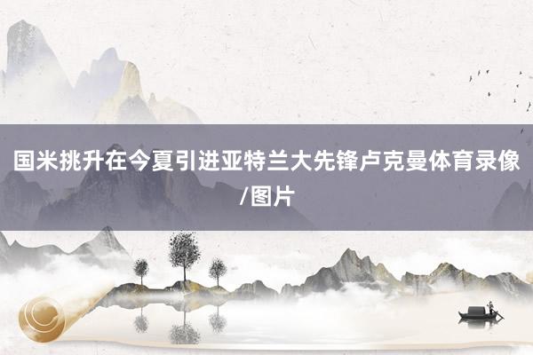 国米挑升在今夏引进亚特兰大先锋卢克曼体育录像/图片