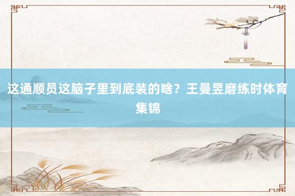 这通顺员这脑子里到底装的啥?王曼昱磨练时体育集锦