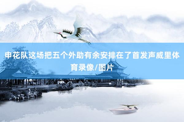 申花队这场把五个外助有余安排在了首发声威里体育录像/图片