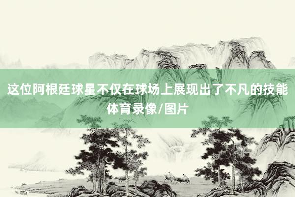 这位阿根廷球星不仅在球场上展现出了不凡的技能体育录像/图片