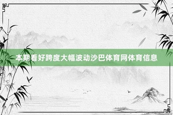 本期看好跨度大幅波动沙巴体育网体育信息