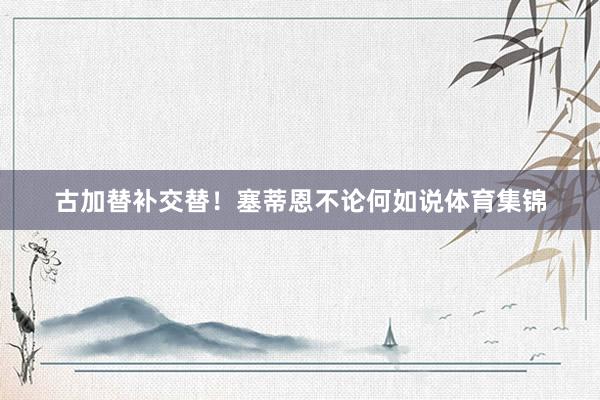 古加替补交替！塞蒂恩不论何如说体育集锦