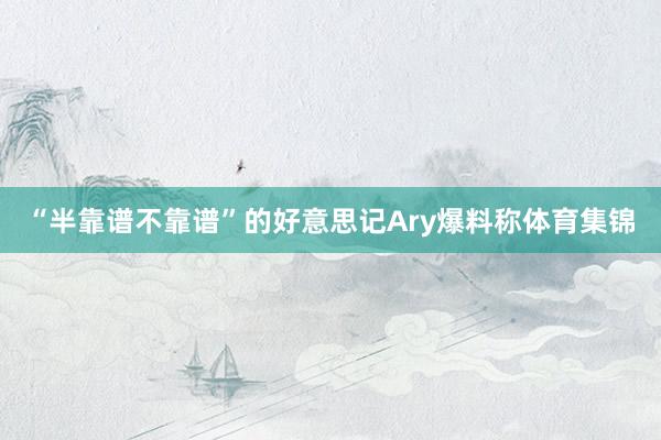 “半靠谱不靠谱”的好意思记Ary爆料称体育集锦